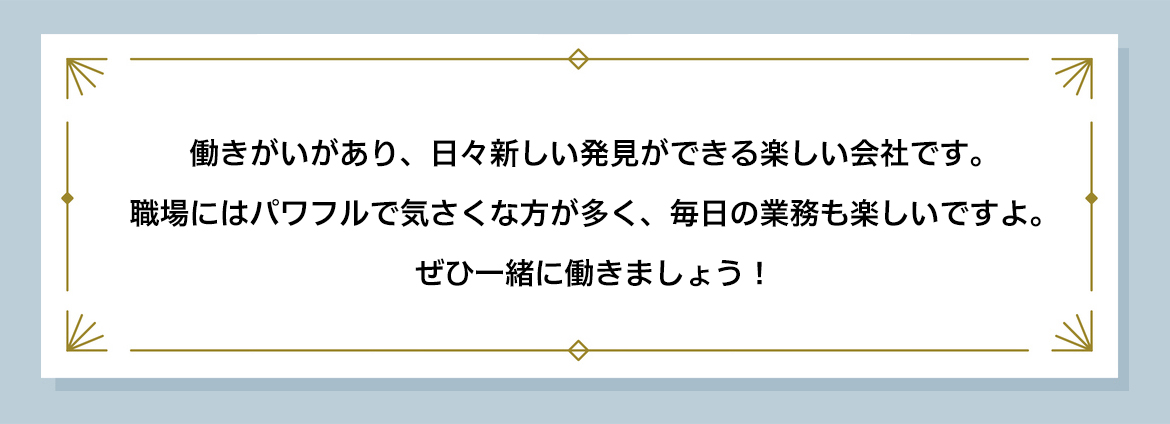 働きがいがあり、日々新しい発見ができる楽しい会社です。 職場にはパワフルで気さくな方が多く、毎日の業務も楽しいですよ。 ぜひ一緒に働きましょう！