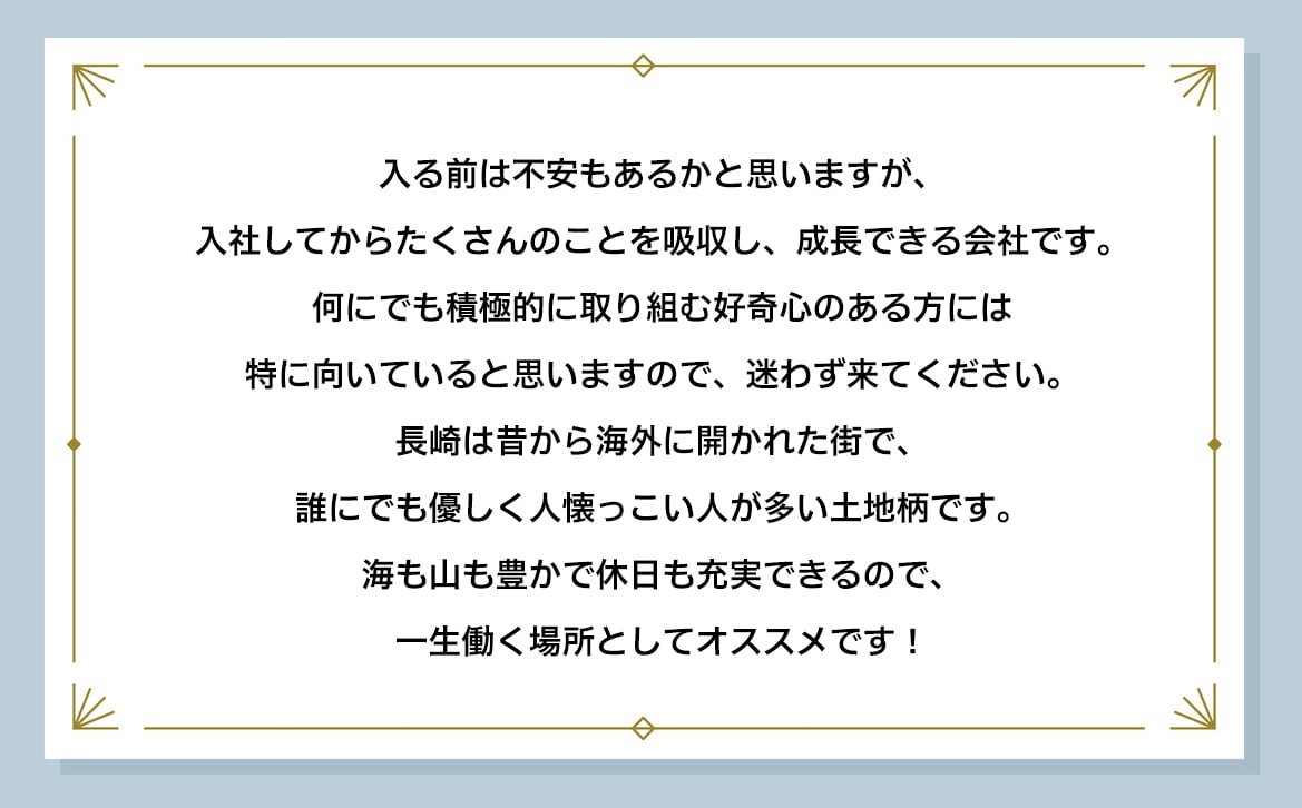 入る前は不安もあるかと思いますが、入社してからたくさんのことを吸収し、成長できる会社です。何にでも積極的に取り組む好奇心のある方には特に向いていると思いますので、迷わず来てください。 長崎は昔から海外に開かれた街で、誰にでも優しく人懐っこい人が多い土地柄です。海も山も豊かで休日も充実できるので、一生働く場所としてオススメです！