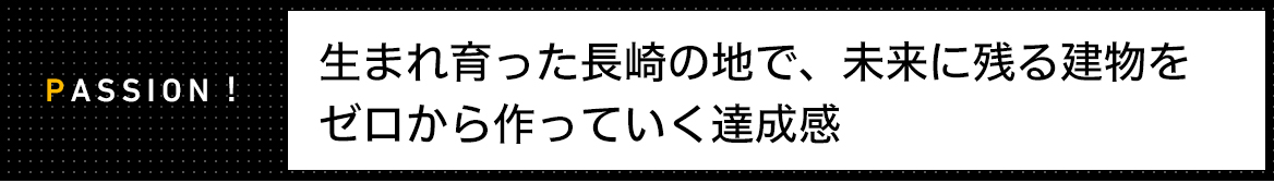 PASSION!　生まれ育った長崎の地で、未来に残る建物を ゼロから作っていく達成感